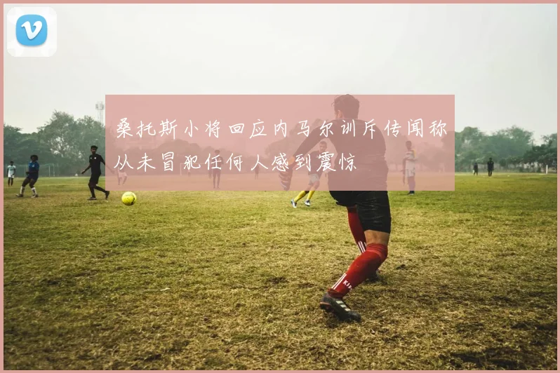 桑托斯小将回应内马尔训斥传闻称从未冒犯任何人感到震惊