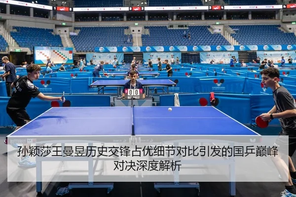 孙颖莎王曼昱历史交锋占优细节对比引发的国乒巅峰对决深度解析